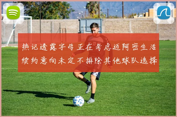 热记透露字母正在考虑迈阿密生活续约意向未定不排除其他球队选择