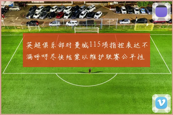 英超俱乐部对曼城115项指控表达不满呼吁尽快结案以维护联赛公平性