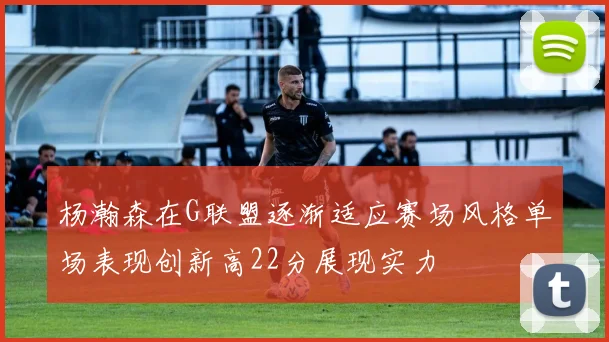 杨瀚森在G联盟逐渐适应赛场风格单场表现创新高22分展现实力