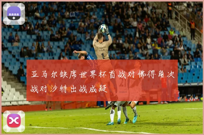 亚马尔缺席世界杯首战对佛得角次战对沙特出战成疑