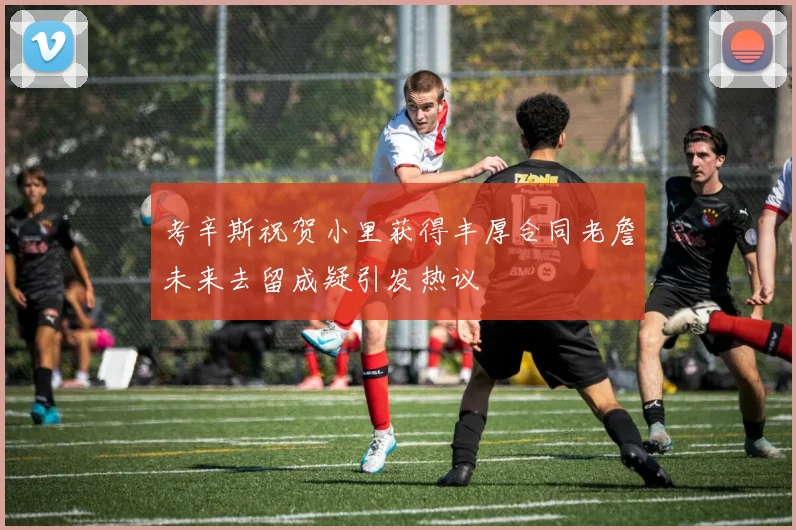 考辛斯祝贺小里获得丰厚合同老詹未来去留成疑引发热议