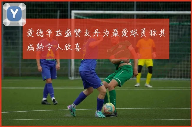 爱德华兹盛赞麦丹为最爱球员称其成熟令人欣喜