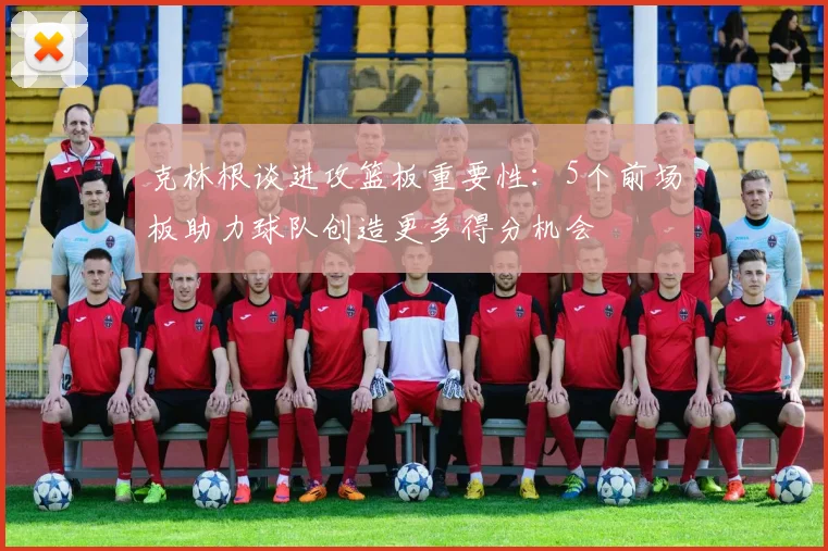 克林根谈进攻篮板重要性：5个前场板助力球队创造更多得分机会