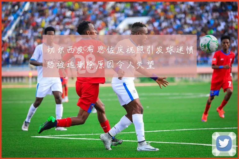 切尔西发布恩佐庆祝照引发球迷愤怒被迫删除原因令人失望