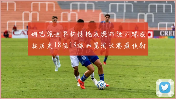姆巴佩世界杯惊艳表现四场六球成就历史18场18球加冕淘汰赛最佳射手