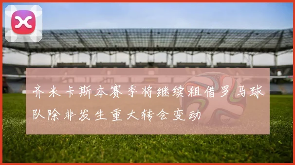 齐米卡斯本赛季将继续租借罗马球队除非发生重大转会变动