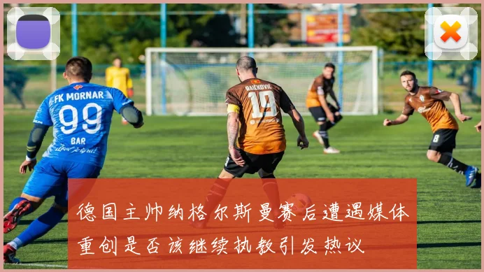 德国主帅纳格尔斯曼赛后遭遇媒体重创是否该继续执教引发热议