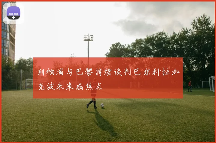 利物浦与巴黎持续谈判巴尔科拉加克波未来成焦点