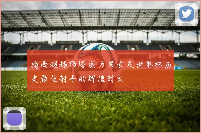 梅西超越玛塔成为男女足世界杯历史最佳射手的辉煌时刻