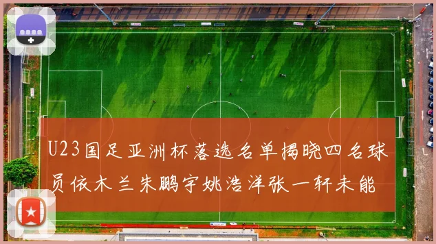 U23国足亚洲杯落选名单揭晓四名球员依木兰朱鹏宇姚浩洋张一轩未能入选