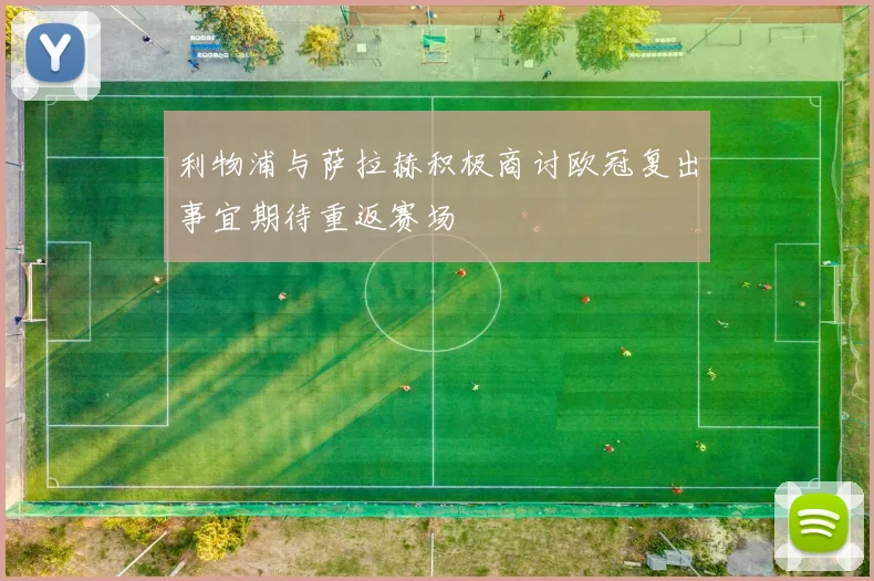 利物浦与萨拉赫积极商讨欧冠复出事宜期待重返赛场