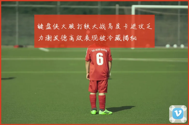 键盘侠火狼打铁大战乌度卡进攻乏力谢泼德高效表现被冷藏揭秘