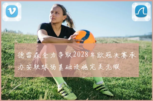 德雷森全力争取2028年欧冠决赛承办安联球场基础设施完美无瑕