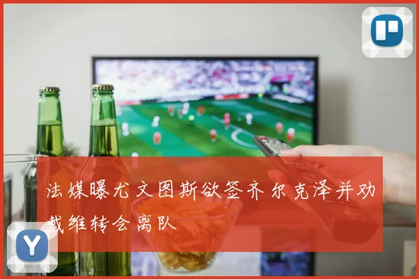 法媒曝尤文图斯欲签齐尔克泽并劝戴维转会离队