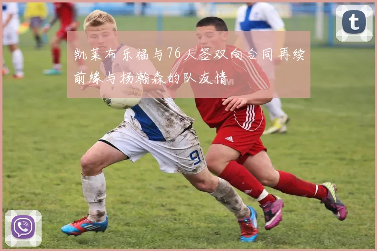 凯莱布乐福与76人签双向合同再续前缘与杨瀚森的队友情