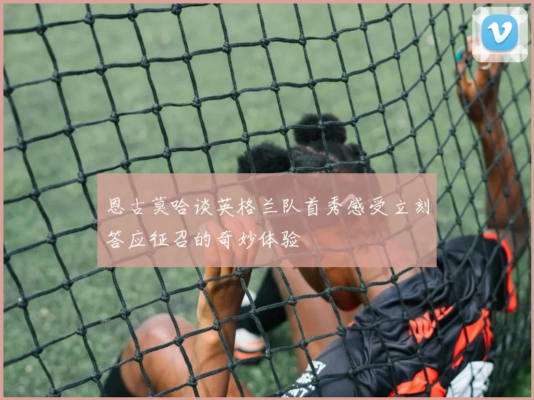恩古莫哈谈英格兰队首秀感受立刻答应征召的奇妙体验