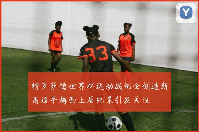 特罗萨德世界杯运动战机会创造新高追平梅西上届纪录引发关注