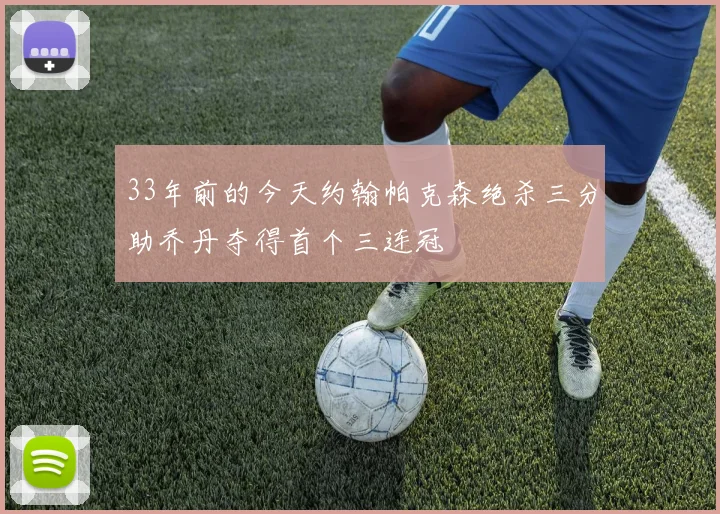 33年前的今天约翰帕克森绝杀三分助乔丹夺得首个三连冠