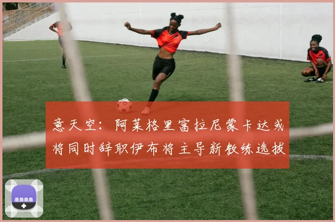 意天空：阿莱格里富拉尼蒙卡达或将同时辞职伊布将主导新教练选拔工作