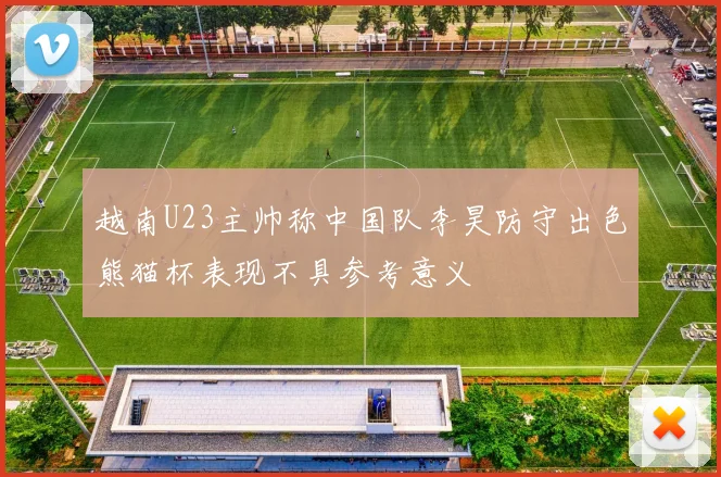 越南U23主帅称中国队李昊防守出色熊猫杯表现不具参考意义