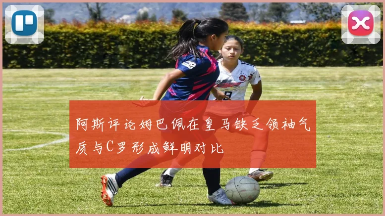 阿斯评论姆巴佩在皇马缺乏领袖气质与C罗形成鲜明对比