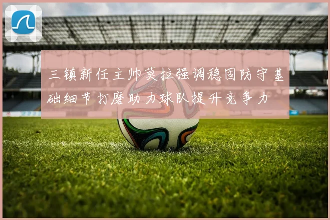 三镇新任主帅莫拉强调稳固防守基础细节打磨助力球队提升竞争力